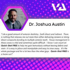 "I do a good amount of anterior dentistry…both direct and indirect. There is nothing that stresses me out more than either delivering veneers or doing direct composite bonding to multiple anterior teeth. Tissue management in these cases is vital and sometimes quite difficult. I know I can count on Quick-Stat FREE to help me gain hemostasis without leaving debris and stain. It is easy to place and manipulate and easy to rinse away. It’s the whole package and for a lot less than the other guys. Quick-Stat FREE is a home run!”