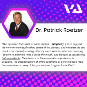 "This system is truly what its name implies - Simplicity. I have enjoyed the no-nonsense application, speed of the process, and not least the end result. I am routinely coating all of my preps with this after cord packing (be sure to make the temp outside the mouth) and the lack of sensitivity is truly remarkable. The interface of the composite on posteriors is exquisite. The desensitization of entire quadrants of perio exposed roots has never been so easy. John, you've done it again. Incredible!"
