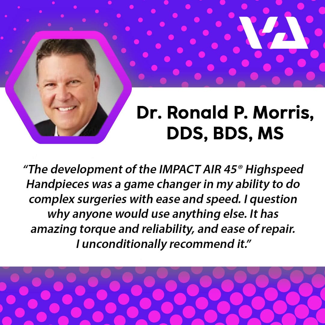 "The development of the IMPACT AIR 45® Highspeed Handpieces was a game changer in my ability to do complex surgeries with ease and speed. I question why anyone would use anything else. It has amazing torque and reliability, and ease of repair. I unconditionally recommend it."